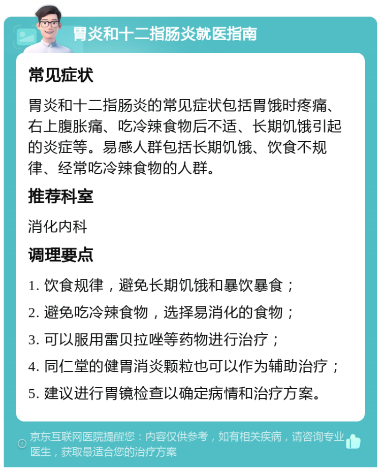 胃炎和十二指肠炎就医指南 常见症状 胃炎和十二指肠炎的常见症状包括胃饿时疼痛、右上腹胀痛、吃冷辣食物后不适、长期饥饿引起的炎症等。易感人群包括长期饥饿、饮食不规律、经常吃冷辣食物的人群。 推荐科室 消化内科 调理要点 1. 饮食规律，避免长期饥饿和暴饮暴食； 2. 避免吃冷辣食物，选择易消化的食物； 3. 可以服用雷贝拉唑等药物进行治疗； 4. 同仁堂的健胃消炎颗粒也可以作为辅助治疗； 5. 建议进行胃镜检查以确定病情和治疗方案。