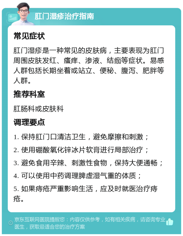 肛门湿疹治疗指南 常见症状 肛门湿疹是一种常见的皮肤病，主要表现为肛门周围皮肤发红、瘙痒、渗液、结痂等症状。易感人群包括长期坐着或站立、便秘、腹泻、肥胖等人群。 推荐科室 肛肠科或皮肤科 调理要点 1. 保持肛门口清洁卫生，避免摩擦和刺激； 2. 使用硼酸氧化锌冰片软膏进行局部治疗； 3. 避免食用辛辣、刺激性食物，保持大便通畅； 4. 可以使用中药调理脾虚湿气重的体质； 5. 如果痔疮严重影响生活，应及时就医治疗痔疮。