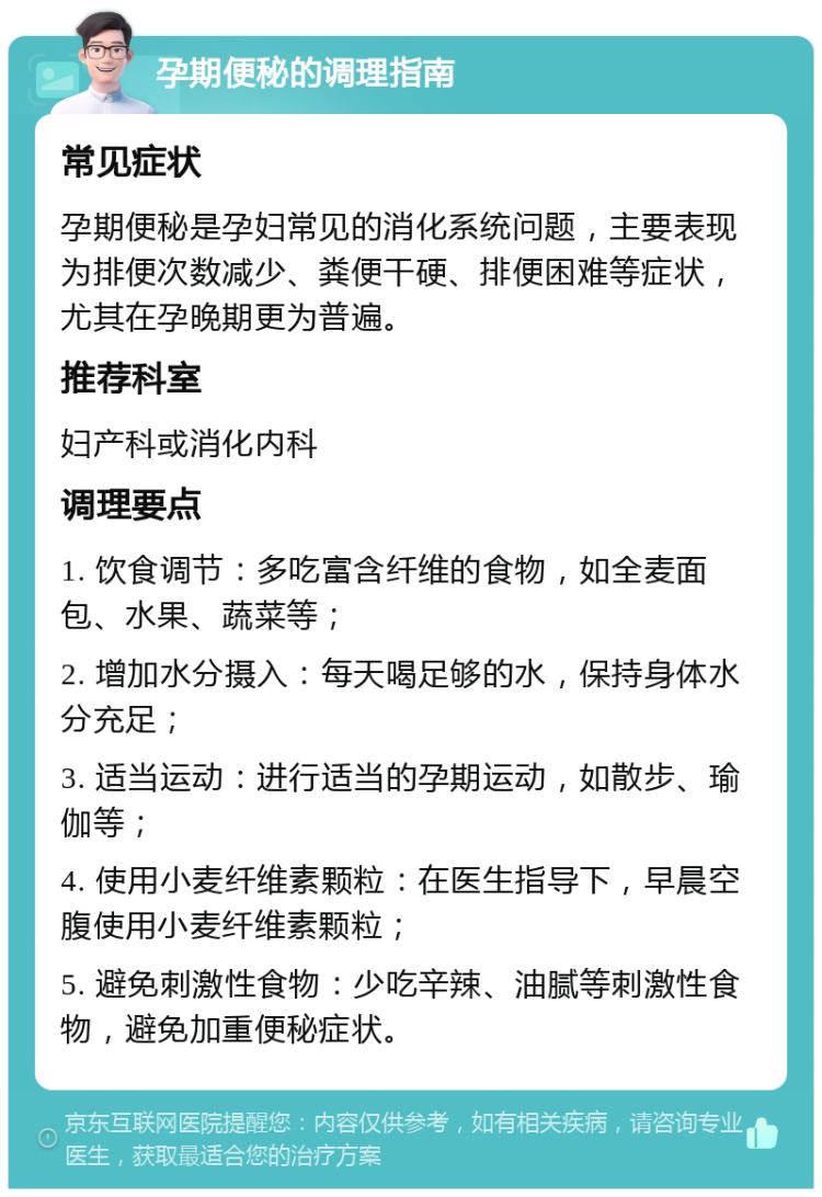 孕期便秘的调理指南 常见症状 孕期便秘是孕妇常见的消化系统问题，主要表现为排便次数减少、粪便干硬、排便困难等症状，尤其在孕晚期更为普遍。 推荐科室 妇产科或消化内科 调理要点 1. 饮食调节：多吃富含纤维的食物，如全麦面包、水果、蔬菜等； 2. 增加水分摄入：每天喝足够的水，保持身体水分充足； 3. 适当运动：进行适当的孕期运动，如散步、瑜伽等； 4. 使用小麦纤维素颗粒：在医生指导下，早晨空腹使用小麦纤维素颗粒； 5. 避免刺激性食物：少吃辛辣、油腻等刺激性食物，避免加重便秘症状。