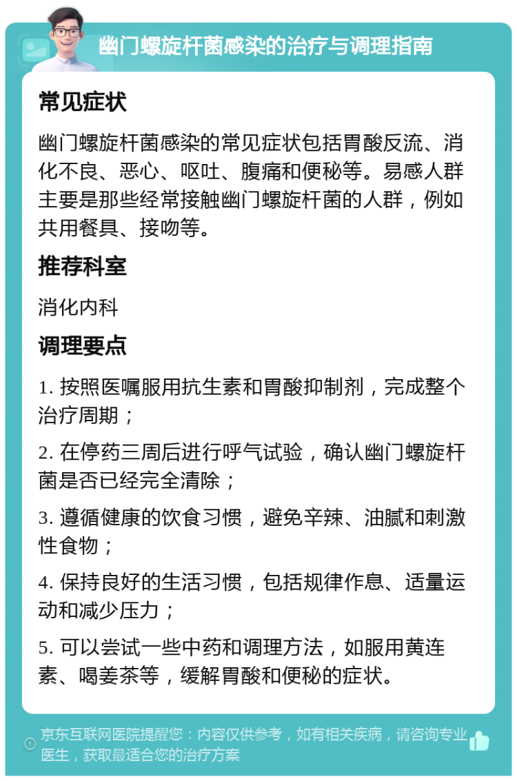 幽门螺旋杆菌感染的治疗与调理指南 常见症状 幽门螺旋杆菌感染的常见症状包括胃酸反流、消化不良、恶心、呕吐、腹痛和便秘等。易感人群主要是那些经常接触幽门螺旋杆菌的人群，例如共用餐具、接吻等。 推荐科室 消化内科 调理要点 1. 按照医嘱服用抗生素和胃酸抑制剂，完成整个治疗周期； 2. 在停药三周后进行呼气试验，确认幽门螺旋杆菌是否已经完全清除； 3. 遵循健康的饮食习惯，避免辛辣、油腻和刺激性食物； 4. 保持良好的生活习惯，包括规律作息、适量运动和减少压力； 5. 可以尝试一些中药和调理方法，如服用黄连素、喝姜茶等，缓解胃酸和便秘的症状。