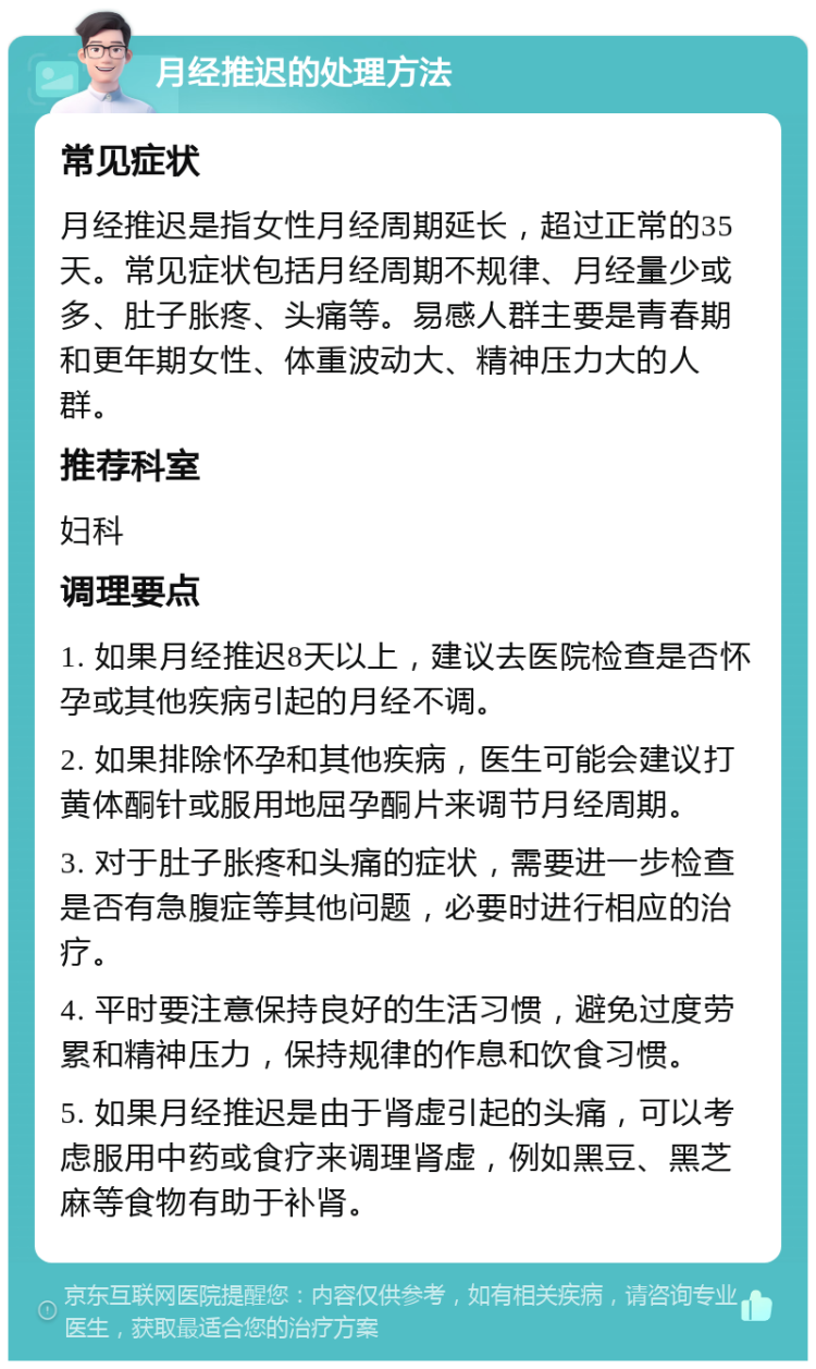 月经推迟的处理方法 常见症状 月经推迟是指女性月经周期延长，超过正常的35天。常见症状包括月经周期不规律、月经量少或多、肚子胀疼、头痛等。易感人群主要是青春期和更年期女性、体重波动大、精神压力大的人群。 推荐科室 妇科 调理要点 1. 如果月经推迟8天以上，建议去医院检查是否怀孕或其他疾病引起的月经不调。 2. 如果排除怀孕和其他疾病，医生可能会建议打黄体酮针或服用地屈孕酮片来调节月经周期。 3. 对于肚子胀疼和头痛的症状，需要进一步检查是否有急腹症等其他问题，必要时进行相应的治疗。 4. 平时要注意保持良好的生活习惯，避免过度劳累和精神压力，保持规律的作息和饮食习惯。 5. 如果月经推迟是由于肾虚引起的头痛，可以考虑服用中药或食疗来调理肾虚，例如黑豆、黑芝麻等食物有助于补肾。