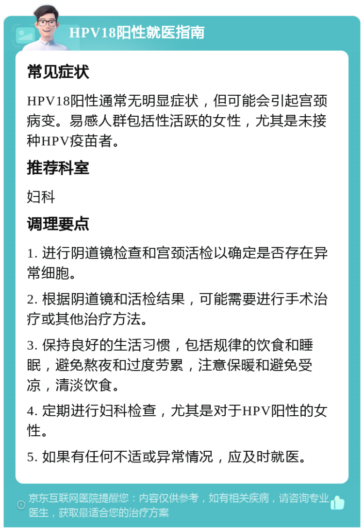 HPV18阳性就医指南 常见症状 HPV18阳性通常无明显症状，但可能会引起宫颈病变。易感人群包括性活跃的女性，尤其是未接种HPV疫苗者。 推荐科室 妇科 调理要点 1. 进行阴道镜检查和宫颈活检以确定是否存在异常细胞。 2. 根据阴道镜和活检结果，可能需要进行手术治疗或其他治疗方法。 3. 保持良好的生活习惯，包括规律的饮食和睡眠，避免熬夜和过度劳累，注意保暖和避免受凉，清淡饮食。 4. 定期进行妇科检查，尤其是对于HPV阳性的女性。 5. 如果有任何不适或异常情况，应及时就医。