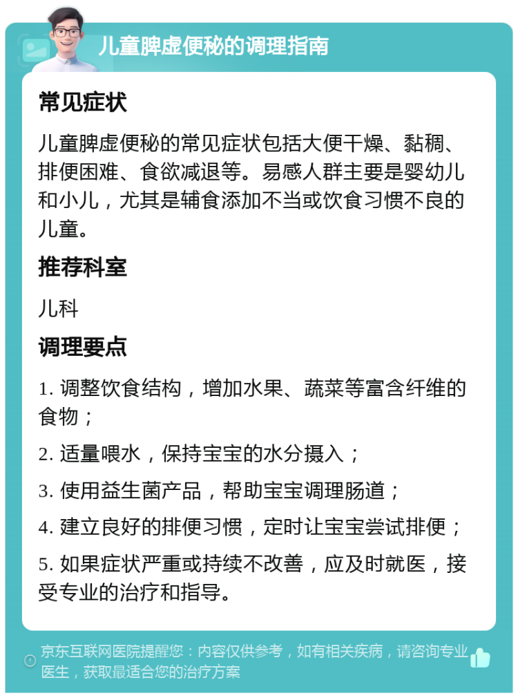 儿童脾虚便秘的调理指南 常见症状 儿童脾虚便秘的常见症状包括大便干燥、黏稠、排便困难、食欲减退等。易感人群主要是婴幼儿和小儿，尤其是辅食添加不当或饮食习惯不良的儿童。 推荐科室 儿科 调理要点 1. 调整饮食结构，增加水果、蔬菜等富含纤维的食物； 2. 适量喂水，保持宝宝的水分摄入； 3. 使用益生菌产品，帮助宝宝调理肠道； 4. 建立良好的排便习惯，定时让宝宝尝试排便； 5. 如果症状严重或持续不改善，应及时就医，接受专业的治疗和指导。