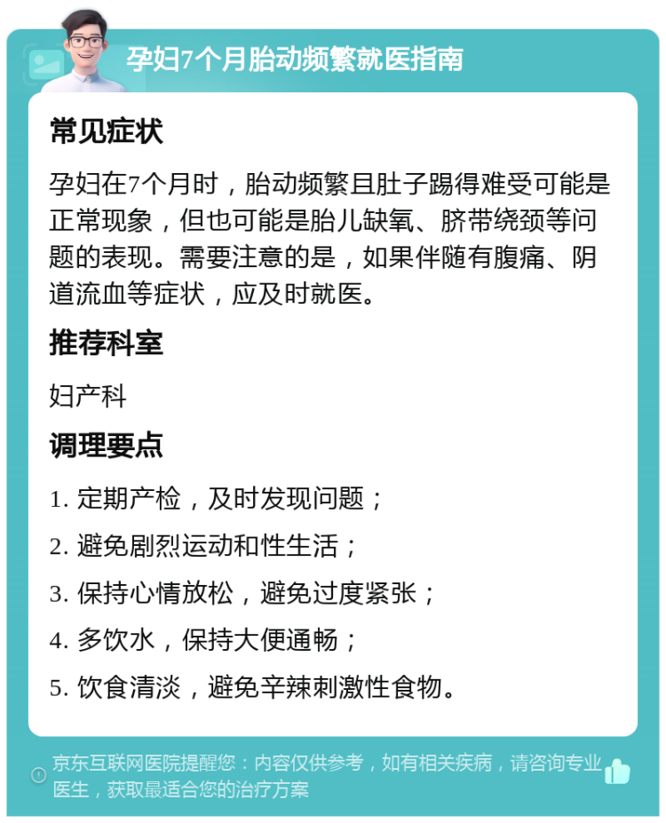 孕妇7个月胎动频繁就医指南 常见症状 孕妇在7个月时，胎动频繁且肚子踢得难受可能是正常现象，但也可能是胎儿缺氧、脐带绕颈等问题的表现。需要注意的是，如果伴随有腹痛、阴道流血等症状，应及时就医。 推荐科室 妇产科 调理要点 1. 定期产检，及时发现问题； 2. 避免剧烈运动和性生活； 3. 保持心情放松，避免过度紧张； 4. 多饮水，保持大便通畅； 5. 饮食清淡，避免辛辣刺激性食物。