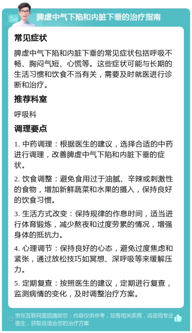 脾虚中气下陷和内脏下垂的治疗指南 常见症状 脾虚中气下陷和内脏下垂的常见症状包括呼吸不畅、胸闷气短、心慌等。这些症状可能与长期的生活习惯和饮食不当有关，需要及时就医进行诊断和治疗。 推荐科室 呼吸科 调理要点 1. 中药调理：根据医生的建议，选择合适的中药进行调理，改善脾虚中气下陷和内脏下垂的症状。 2. 饮食调整：避免食用过于油腻、辛辣或刺激性的食物，增加新鲜蔬菜和水果的摄入，保持良好的饮食习惯。 3. 生活方式改变：保持规律的作息时间，适当进行体育锻炼，减少熬夜和过度劳累的情况，增强身体的抵抗力。 4. 心理调节：保持良好的心态，避免过度焦虑和紧张，通过放松技巧如冥想、深呼吸等来缓解压力。 5. 定期复查：按照医生的建议，定期进行复查，监测病情的变化，及时调整治疗方案。