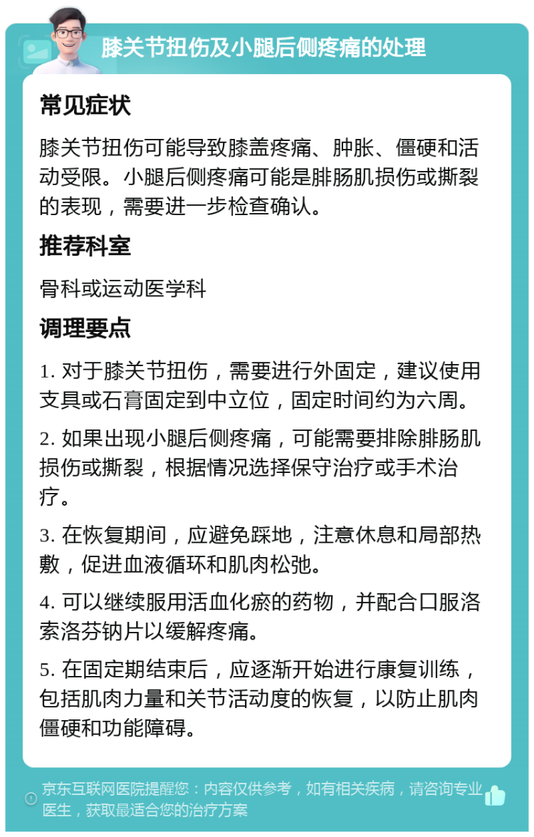 膝关节扭伤及小腿后侧疼痛的处理 常见症状 膝关节扭伤可能导致膝盖疼痛、肿胀、僵硬和活动受限。小腿后侧疼痛可能是腓肠肌损伤或撕裂的表现，需要进一步检查确认。 推荐科室 骨科或运动医学科 调理要点 1. 对于膝关节扭伤，需要进行外固定，建议使用支具或石膏固定到中立位，固定时间约为六周。 2. 如果出现小腿后侧疼痛，可能需要排除腓肠肌损伤或撕裂，根据情况选择保守治疗或手术治疗。 3. 在恢复期间，应避免踩地，注意休息和局部热敷，促进血液循环和肌肉松弛。 4. 可以继续服用活血化瘀的药物，并配合口服洛索洛芬钠片以缓解疼痛。 5. 在固定期结束后，应逐渐开始进行康复训练，包括肌肉力量和关节活动度的恢复，以防止肌肉僵硬和功能障碍。