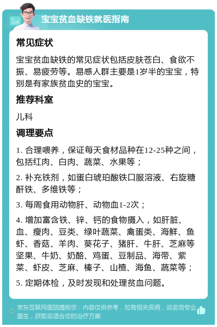 宝宝贫血缺铁就医指南 常见症状 宝宝贫血缺铁的常见症状包括皮肤苍白、食欲不振、易疲劳等。易感人群主要是1岁半的宝宝，特别是有家族贫血史的宝宝。 推荐科室 儿科 调理要点 1. 合理喂养，保证每天食材品种在12-25种之间，包括红肉、白肉、蔬菜、水果等； 2. 补充铁剂，如蛋白琥珀酸铁口服溶液、右旋糖酐铁、多维铁等； 3. 每周食用动物肝、动物血1-2次； 4. 增加富含铁、锌、钙的食物摄入，如肝脏、血、瘦肉、豆类、绿叶蔬菜、禽蛋类、海鲜、鱼虾、香菇、羊肉、葵花子、猪肝、牛肝、芝麻等坚果、牛奶、奶酪、鸡蛋、豆制品、海带、紫菜、虾皮、芝麻、榛子、山楂、海鱼、蔬菜等； 5. 定期体检，及时发现和处理贫血问题。