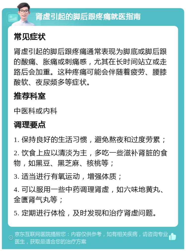 肾虚引起的脚后跟疼痛就医指南 常见症状 肾虚引起的脚后跟疼痛通常表现为脚底或脚后跟的酸痛、胀痛或刺痛感，尤其在长时间站立或走路后会加重。这种疼痛可能会伴随着疲劳、腰膝酸软、夜尿频多等症状。 推荐科室 中医科或内科 调理要点 1. 保持良好的生活习惯，避免熬夜和过度劳累； 2. 饮食上应以清淡为主，多吃一些滋补肾脏的食物，如黑豆、黑芝麻、核桃等； 3. 适当进行有氧运动，增强体质； 4. 可以服用一些中药调理肾虚，如六味地黄丸、金匮肾气丸等； 5. 定期进行体检，及时发现和治疗肾虚问题。