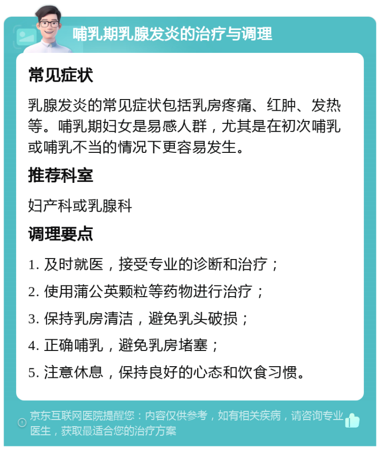 哺乳期乳腺发炎的治疗与调理 常见症状 乳腺发炎的常见症状包括乳房疼痛、红肿、发热等。哺乳期妇女是易感人群，尤其是在初次哺乳或哺乳不当的情况下更容易发生。 推荐科室 妇产科或乳腺科 调理要点 1. 及时就医，接受专业的诊断和治疗； 2. 使用蒲公英颗粒等药物进行治疗； 3. 保持乳房清洁，避免乳头破损； 4. 正确哺乳，避免乳房堵塞； 5. 注意休息，保持良好的心态和饮食习惯。