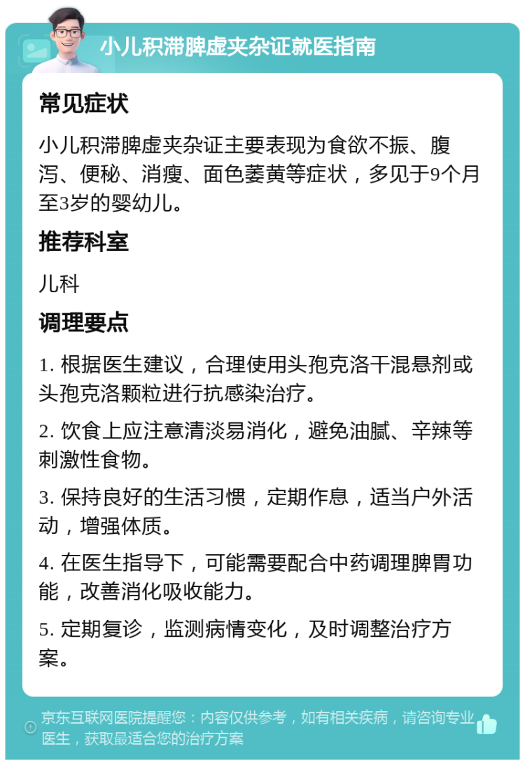 小儿积滞脾虚夹杂证就医指南 常见症状 小儿积滞脾虚夹杂证主要表现为食欲不振、腹泻、便秘、消瘦、面色萎黄等症状，多见于9个月至3岁的婴幼儿。 推荐科室 儿科 调理要点 1. 根据医生建议，合理使用头孢克洛干混悬剂或头孢克洛颗粒进行抗感染治疗。 2. 饮食上应注意清淡易消化，避免油腻、辛辣等刺激性食物。 3. 保持良好的生活习惯，定期作息，适当户外活动，增强体质。 4. 在医生指导下，可能需要配合中药调理脾胃功能，改善消化吸收能力。 5. 定期复诊，监测病情变化，及时调整治疗方案。