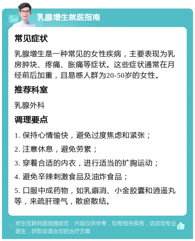 乳腺增生就医指南 常见症状 乳腺增生是一种常见的女性疾病，主要表现为乳房肿块、疼痛、胀痛等症状。这些症状通常在月经前后加重，且易感人群为20-50岁的女性。 推荐科室 乳腺外科 调理要点 1. 保持心情愉快，避免过度焦虑和紧张； 2. 注意休息，避免劳累； 3. 穿着合适的内衣，进行适当的扩胸运动； 4. 避免辛辣刺激食品及油炸食品； 5. 口服中成药物，如乳癖消、小金胶囊和逍遥丸等，来疏肝理气，散瘀散结。