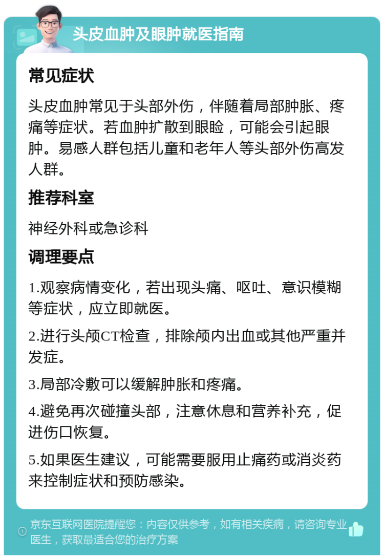 头皮血肿及眼肿就医指南 常见症状 头皮血肿常见于头部外伤，伴随着局部肿胀、疼痛等症状。若血肿扩散到眼睑，可能会引起眼肿。易感人群包括儿童和老年人等头部外伤高发人群。 推荐科室 神经外科或急诊科 调理要点 1.观察病情变化，若出现头痛、呕吐、意识模糊等症状，应立即就医。 2.进行头颅CT检查，排除颅内出血或其他严重并发症。 3.局部冷敷可以缓解肿胀和疼痛。 4.避免再次碰撞头部，注意休息和营养补充，促进伤口恢复。 5.如果医生建议，可能需要服用止痛药或消炎药来控制症状和预防感染。