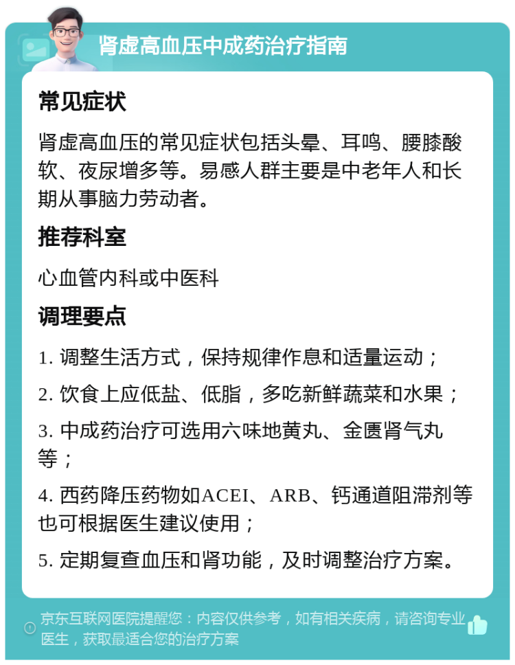 肾虚高血压中成药治疗指南 常见症状 肾虚高血压的常见症状包括头晕、耳鸣、腰膝酸软、夜尿增多等。易感人群主要是中老年人和长期从事脑力劳动者。 推荐科室 心血管内科或中医科 调理要点 1. 调整生活方式，保持规律作息和适量运动； 2. 饮食上应低盐、低脂，多吃新鲜蔬菜和水果； 3. 中成药治疗可选用六味地黄丸、金匮肾气丸等； 4. 西药降压药物如ACEI、ARB、钙通道阻滞剂等也可根据医生建议使用； 5. 定期复查血压和肾功能，及时调整治疗方案。