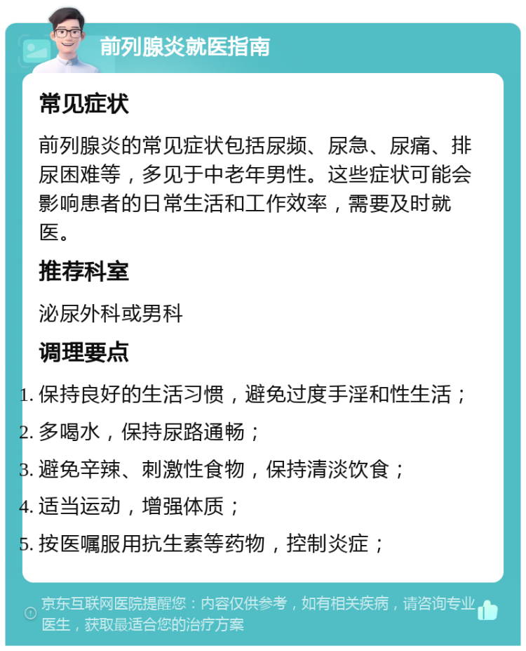 前列腺炎就医指南 常见症状 前列腺炎的常见症状包括尿频、尿急、尿痛、排尿困难等，多见于中老年男性。这些症状可能会影响患者的日常生活和工作效率，需要及时就医。 推荐科室 泌尿外科或男科 调理要点 保持良好的生活习惯，避免过度手淫和性生活； 多喝水，保持尿路通畅； 避免辛辣、刺激性食物，保持清淡饮食； 适当运动，增强体质； 按医嘱服用抗生素等药物，控制炎症；