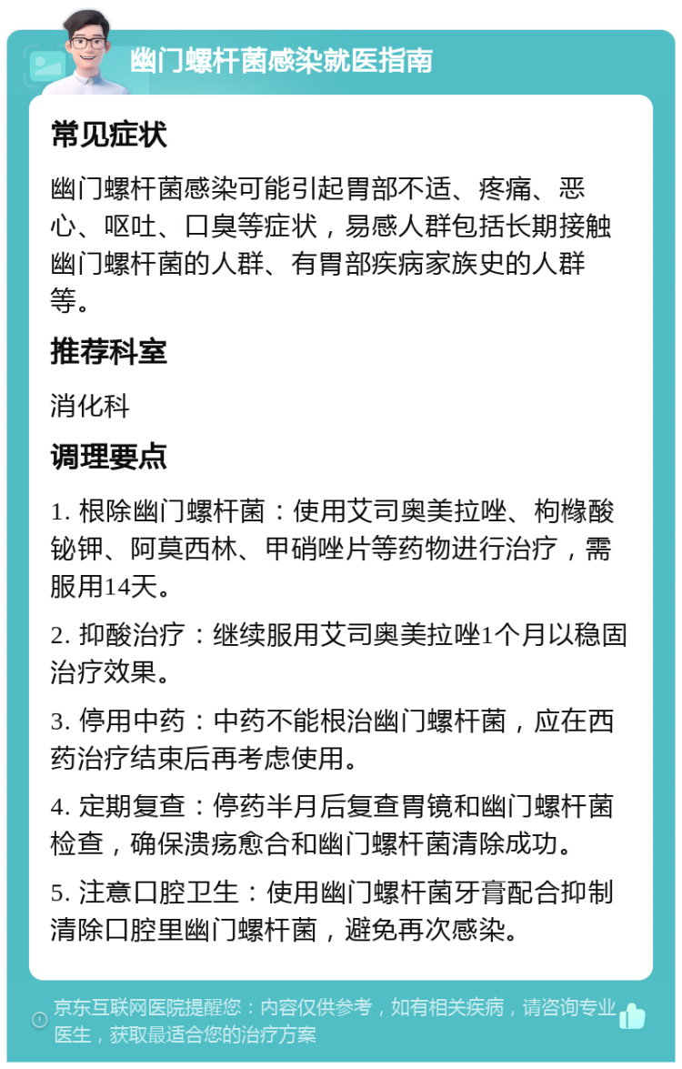 幽门螺杆菌感染就医指南 常见症状 幽门螺杆菌感染可能引起胃部不适、疼痛、恶心、呕吐、口臭等症状，易感人群包括长期接触幽门螺杆菌的人群、有胃部疾病家族史的人群等。 推荐科室 消化科 调理要点 1. 根除幽门螺杆菌：使用艾司奥美拉唑、枸橼酸铋钾、阿莫西林、甲硝唑片等药物进行治疗，需服用14天。 2. 抑酸治疗：继续服用艾司奥美拉唑1个月以稳固治疗效果。 3. 停用中药：中药不能根治幽门螺杆菌，应在西药治疗结束后再考虑使用。 4. 定期复查：停药半月后复查胃镜和幽门螺杆菌检查，确保溃疡愈合和幽门螺杆菌清除成功。 5. 注意口腔卫生：使用幽门螺杆菌牙膏配合抑制清除口腔里幽门螺杆菌，避免再次感染。