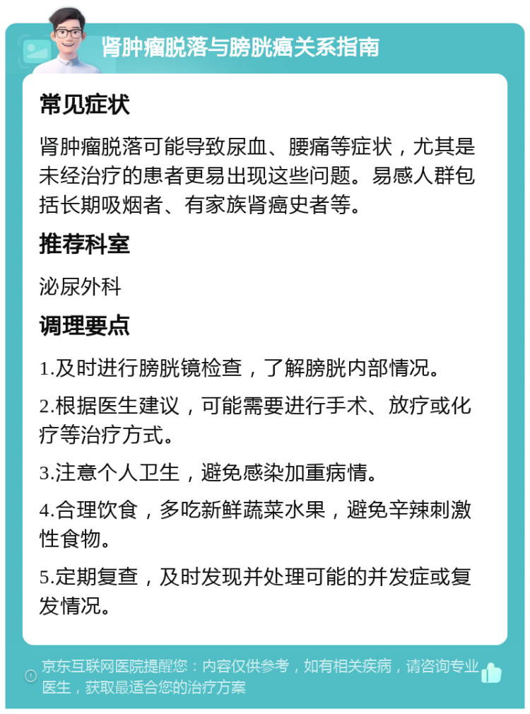 肾肿瘤脱落与膀胱癌关系指南 常见症状 肾肿瘤脱落可能导致尿血、腰痛等症状，尤其是未经治疗的患者更易出现这些问题。易感人群包括长期吸烟者、有家族肾癌史者等。 推荐科室 泌尿外科 调理要点 1.及时进行膀胱镜检查，了解膀胱内部情况。 2.根据医生建议，可能需要进行手术、放疗或化疗等治疗方式。 3.注意个人卫生，避免感染加重病情。 4.合理饮食，多吃新鲜蔬菜水果，避免辛辣刺激性食物。 5.定期复查，及时发现并处理可能的并发症或复发情况。