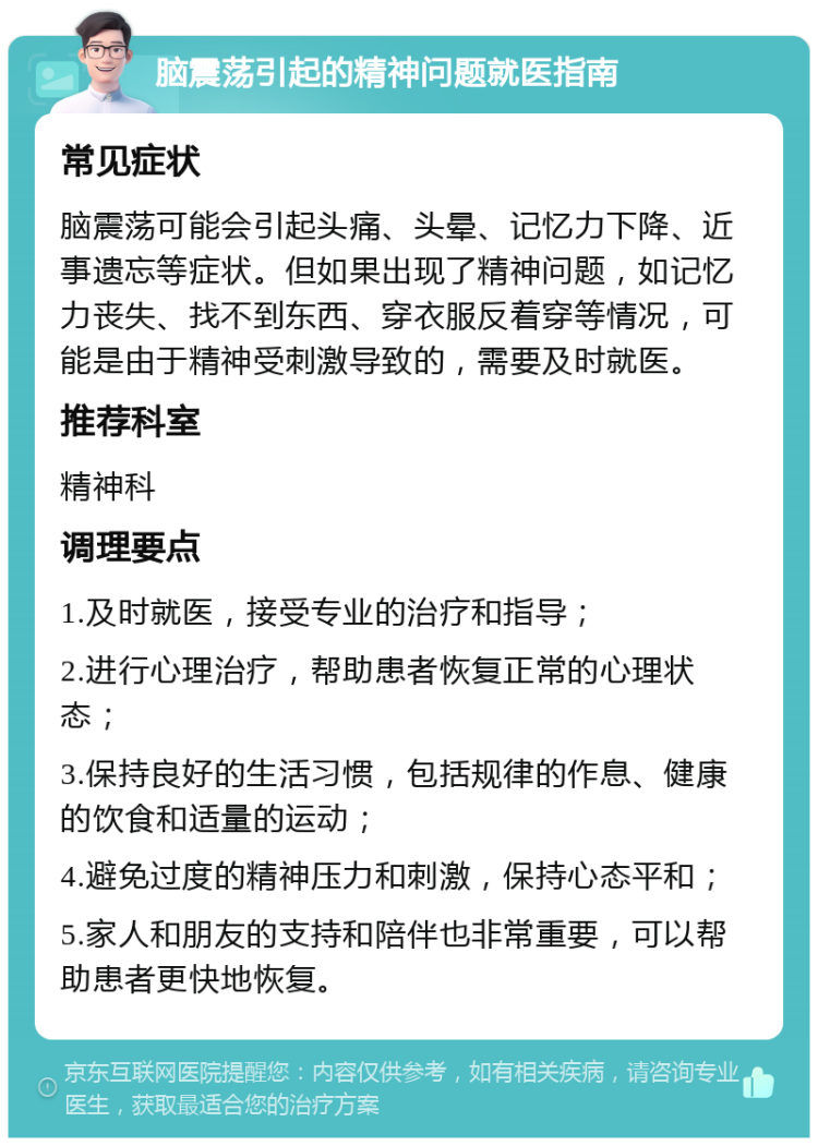 脑震荡引起的精神问题就医指南 常见症状 脑震荡可能会引起头痛、头晕、记忆力下降、近事遗忘等症状。但如果出现了精神问题，如记忆力丧失、找不到东西、穿衣服反着穿等情况，可能是由于精神受刺激导致的，需要及时就医。 推荐科室 精神科 调理要点 1.及时就医，接受专业的治疗和指导； 2.进行心理治疗，帮助患者恢复正常的心理状态； 3.保持良好的生活习惯，包括规律的作息、健康的饮食和适量的运动； 4.避免过度的精神压力和刺激，保持心态平和； 5.家人和朋友的支持和陪伴也非常重要，可以帮助患者更快地恢复。