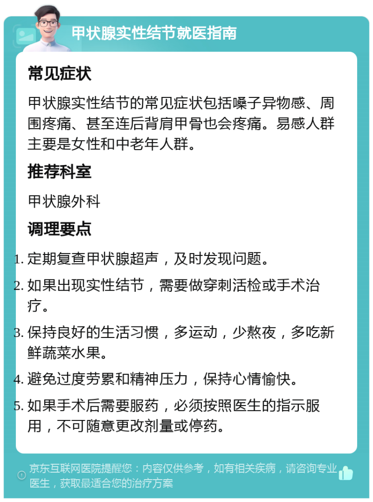 甲状腺实性结节就医指南 常见症状 甲状腺实性结节的常见症状包括嗓子异物感、周围疼痛、甚至连后背肩甲骨也会疼痛。易感人群主要是女性和中老年人群。 推荐科室 甲状腺外科 调理要点 定期复查甲状腺超声，及时发现问题。 如果出现实性结节，需要做穿刺活检或手术治疗。 保持良好的生活习惯，多运动，少熬夜，多吃新鲜蔬菜水果。 避免过度劳累和精神压力，保持心情愉快。 如果手术后需要服药，必须按照医生的指示服用，不可随意更改剂量或停药。