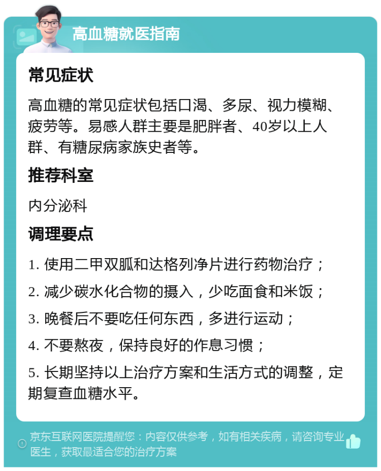 高血糖就医指南 常见症状 高血糖的常见症状包括口渴、多尿、视力模糊、疲劳等。易感人群主要是肥胖者、40岁以上人群、有糖尿病家族史者等。 推荐科室 内分泌科 调理要点 1. 使用二甲双胍和达格列净片进行药物治疗； 2. 减少碳水化合物的摄入，少吃面食和米饭； 3. 晚餐后不要吃任何东西，多进行运动； 4. 不要熬夜，保持良好的作息习惯； 5. 长期坚持以上治疗方案和生活方式的调整，定期复查血糖水平。