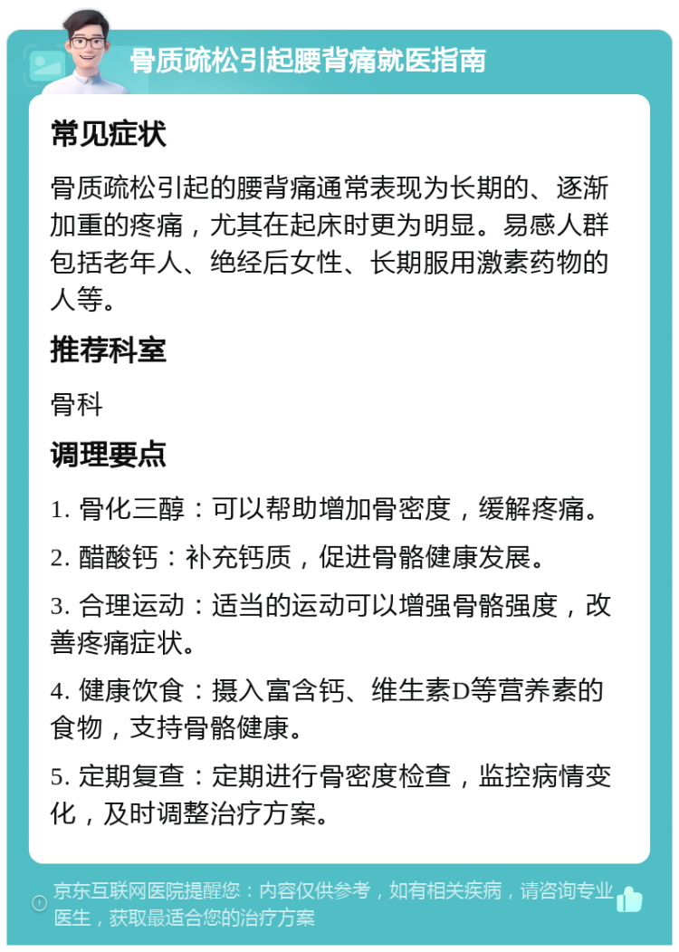 骨质疏松引起腰背痛就医指南 常见症状 骨质疏松引起的腰背痛通常表现为长期的、逐渐加重的疼痛，尤其在起床时更为明显。易感人群包括老年人、绝经后女性、长期服用激素药物的人等。 推荐科室 骨科 调理要点 1. 骨化三醇：可以帮助增加骨密度，缓解疼痛。 2. 醋酸钙：补充钙质，促进骨骼健康发展。 3. 合理运动：适当的运动可以增强骨骼强度，改善疼痛症状。 4. 健康饮食：摄入富含钙、维生素D等营养素的食物，支持骨骼健康。 5. 定期复查：定期进行骨密度检查，监控病情变化，及时调整治疗方案。