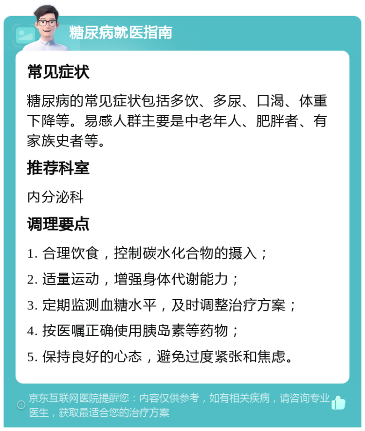 糖尿病就医指南 常见症状 糖尿病的常见症状包括多饮、多尿、口渴、体重下降等。易感人群主要是中老年人、肥胖者、有家族史者等。 推荐科室 内分泌科 调理要点 1. 合理饮食，控制碳水化合物的摄入； 2. 适量运动，增强身体代谢能力； 3. 定期监测血糖水平，及时调整治疗方案； 4. 按医嘱正确使用胰岛素等药物； 5. 保持良好的心态，避免过度紧张和焦虑。