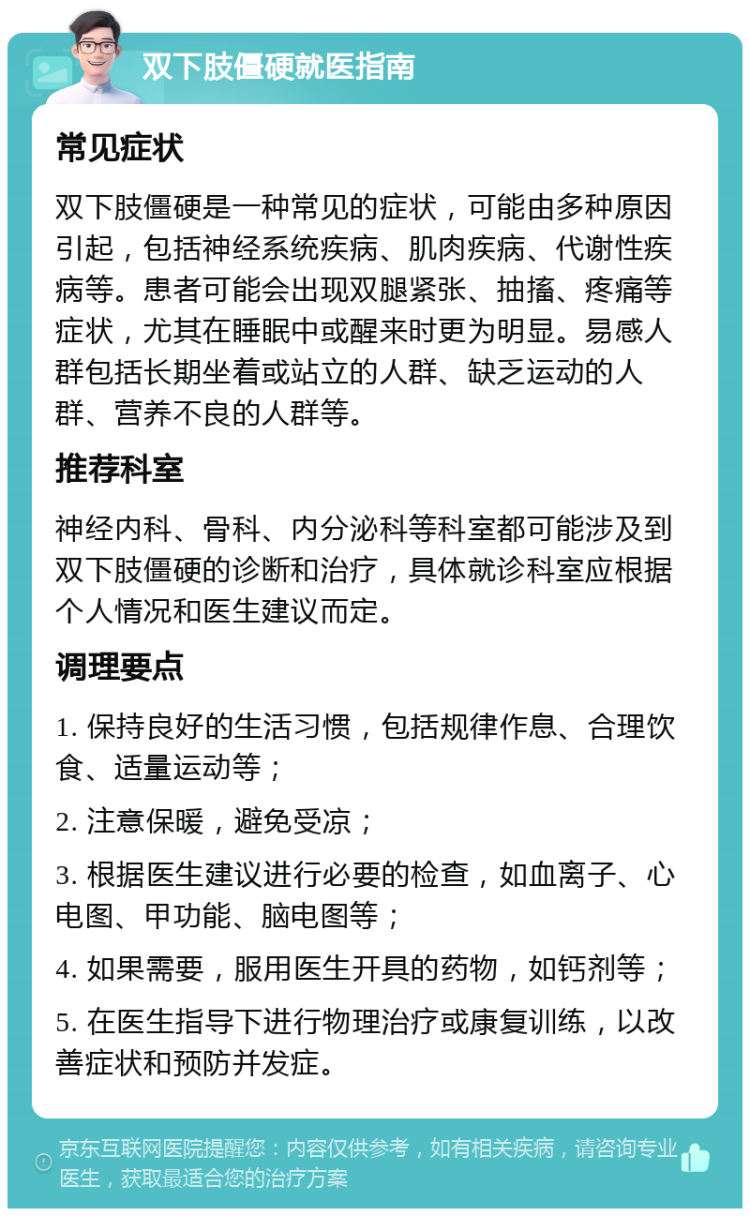 双下肢僵硬就医指南 常见症状 双下肢僵硬是一种常见的症状，可能由多种原因引起，包括神经系统疾病、肌肉疾病、代谢性疾病等。患者可能会出现双腿紧张、抽搐、疼痛等症状，尤其在睡眠中或醒来时更为明显。易感人群包括长期坐着或站立的人群、缺乏运动的人群、营养不良的人群等。 推荐科室 神经内科、骨科、内分泌科等科室都可能涉及到双下肢僵硬的诊断和治疗，具体就诊科室应根据个人情况和医生建议而定。 调理要点 1. 保持良好的生活习惯，包括规律作息、合理饮食、适量运动等； 2. 注意保暖，避免受凉； 3. 根据医生建议进行必要的检查，如血离子、心电图、甲功能、脑电图等； 4. 如果需要，服用医生开具的药物，如钙剂等； 5. 在医生指导下进行物理治疗或康复训练，以改善症状和预防并发症。