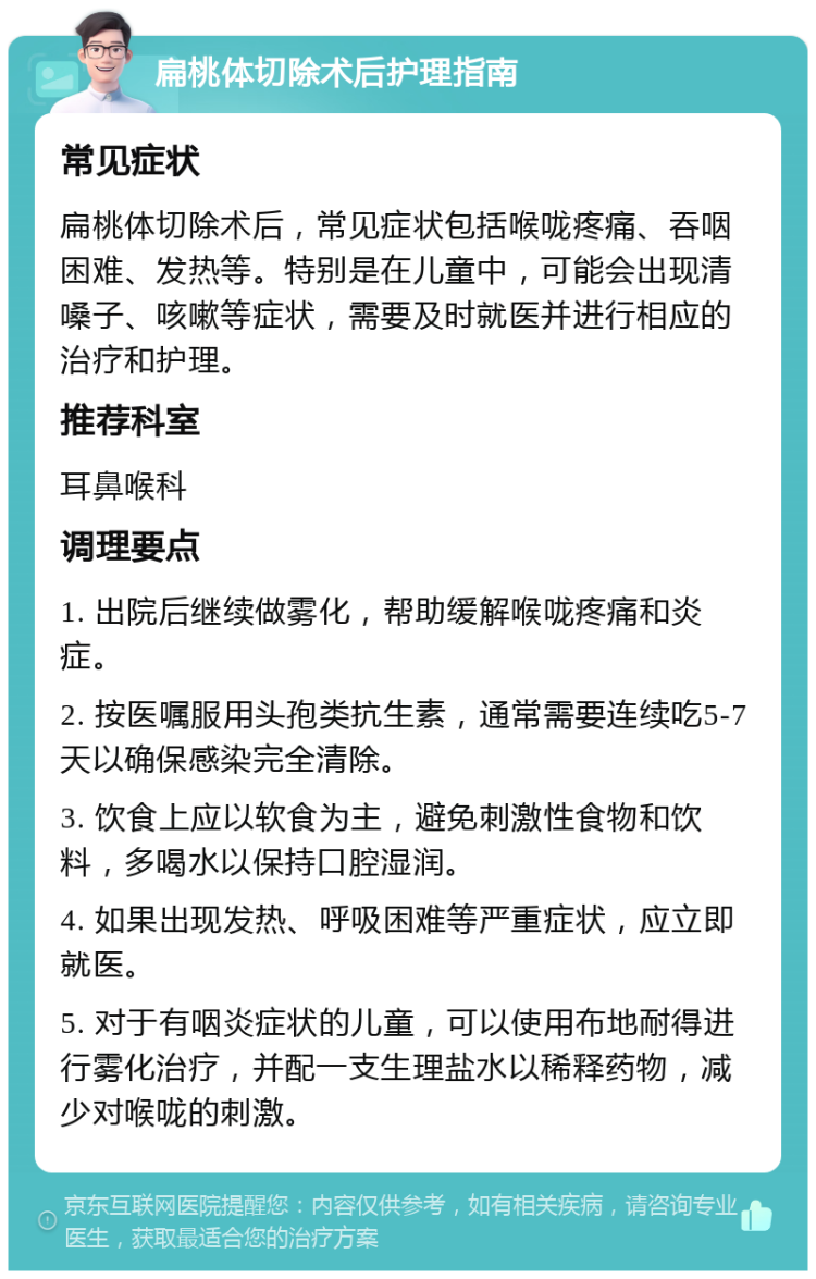 扁桃体切除术后护理指南 常见症状 扁桃体切除术后，常见症状包括喉咙疼痛、吞咽困难、发热等。特别是在儿童中，可能会出现清嗓子、咳嗽等症状，需要及时就医并进行相应的治疗和护理。 推荐科室 耳鼻喉科 调理要点 1. 出院后继续做雾化，帮助缓解喉咙疼痛和炎症。 2. 按医嘱服用头孢类抗生素，通常需要连续吃5-7天以确保感染完全清除。 3. 饮食上应以软食为主，避免刺激性食物和饮料，多喝水以保持口腔湿润。 4. 如果出现发热、呼吸困难等严重症状，应立即就医。 5. 对于有咽炎症状的儿童，可以使用布地耐得进行雾化治疗，并配一支生理盐水以稀释药物，减少对喉咙的刺激。