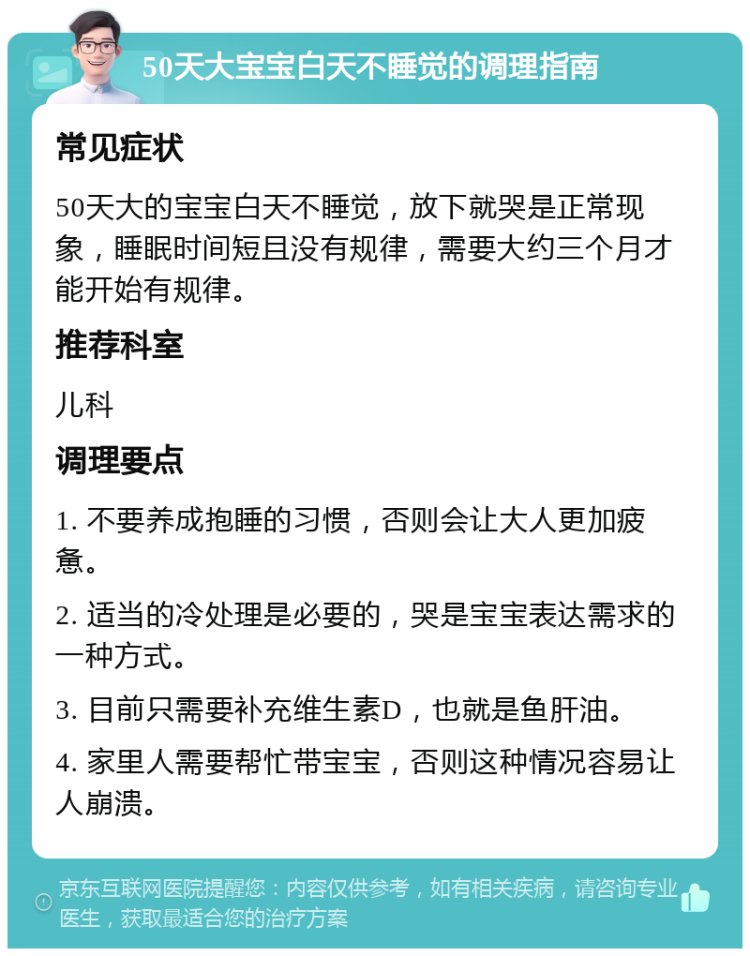 50天大宝宝白天不睡觉的调理指南 常见症状 50天大的宝宝白天不睡觉，放下就哭是正常现象，睡眠时间短且没有规律，需要大约三个月才能开始有规律。 推荐科室 儿科 调理要点 1. 不要养成抱睡的习惯，否则会让大人更加疲惫。 2. 适当的冷处理是必要的，哭是宝宝表达需求的一种方式。 3. 目前只需要补充维生素D，也就是鱼肝油。 4. 家里人需要帮忙带宝宝，否则这种情况容易让人崩溃。