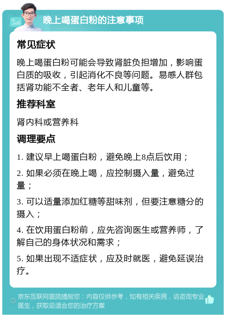 晚上喝蛋白粉的注意事项 常见症状 晚上喝蛋白粉可能会导致肾脏负担增加，影响蛋白质的吸收，引起消化不良等问题。易感人群包括肾功能不全者、老年人和儿童等。 推荐科室 肾内科或营养科 调理要点 1. 建议早上喝蛋白粉，避免晚上8点后饮用； 2. 如果必须在晚上喝，应控制摄入量，避免过量； 3. 可以适量添加红糖等甜味剂，但要注意糖分的摄入； 4. 在饮用蛋白粉前，应先咨询医生或营养师，了解自己的身体状况和需求； 5. 如果出现不适症状，应及时就医，避免延误治疗。