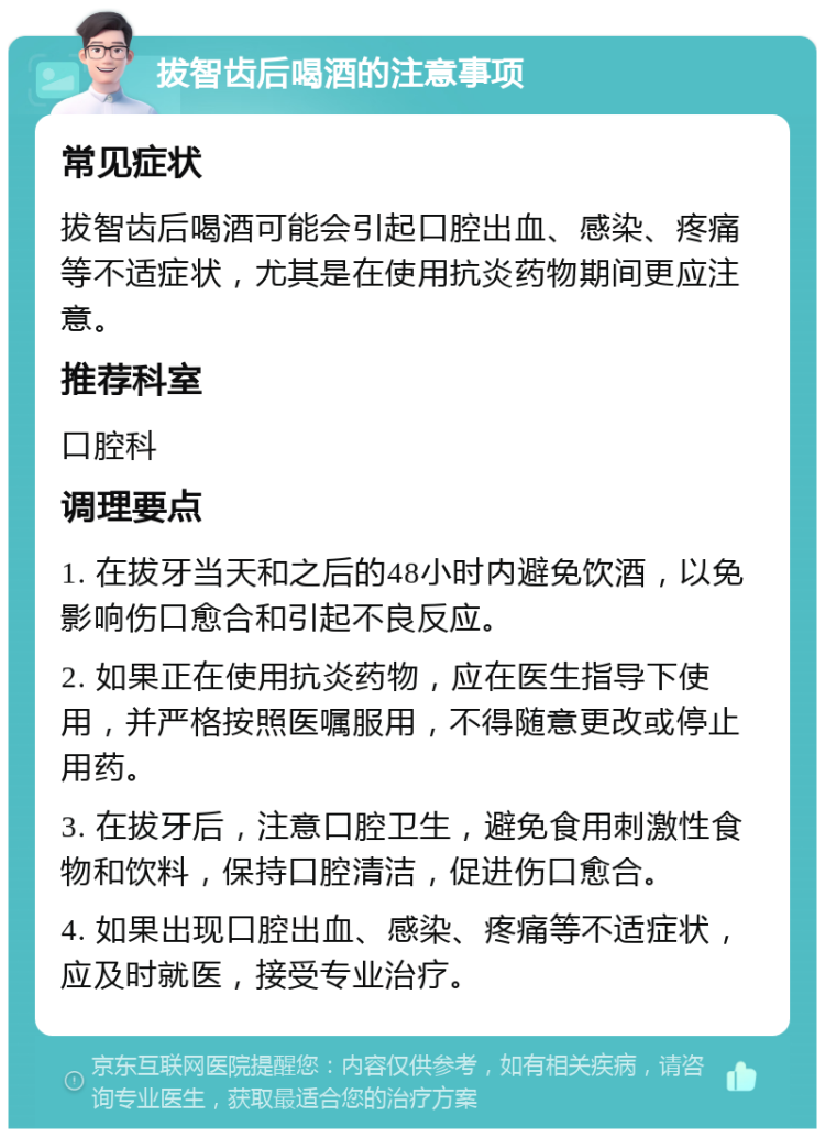 拔智齿后喝酒的注意事项 常见症状 拔智齿后喝酒可能会引起口腔出血、感染、疼痛等不适症状，尤其是在使用抗炎药物期间更应注意。 推荐科室 口腔科 调理要点 1. 在拔牙当天和之后的48小时内避免饮酒，以免影响伤口愈合和引起不良反应。 2. 如果正在使用抗炎药物，应在医生指导下使用，并严格按照医嘱服用，不得随意更改或停止用药。 3. 在拔牙后，注意口腔卫生，避免食用刺激性食物和饮料，保持口腔清洁，促进伤口愈合。 4. 如果出现口腔出血、感染、疼痛等不适症状，应及时就医，接受专业治疗。