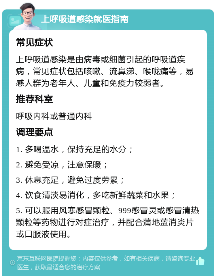 上呼吸道感染就医指南 常见症状 上呼吸道感染是由病毒或细菌引起的呼吸道疾病，常见症状包括咳嗽、流鼻涕、喉咙痛等，易感人群为老年人、儿童和免疫力较弱者。 推荐科室 呼吸内科或普通内科 调理要点 1. 多喝温水，保持充足的水分； 2. 避免受凉，注意保暖； 3. 休息充足，避免过度劳累； 4. 饮食清淡易消化，多吃新鲜蔬菜和水果； 5. 可以服用风寒感冒颗粒、999感冒灵或感冒清热颗粒等药物进行对症治疗，并配合蒲地蓝消炎片或口服液使用。