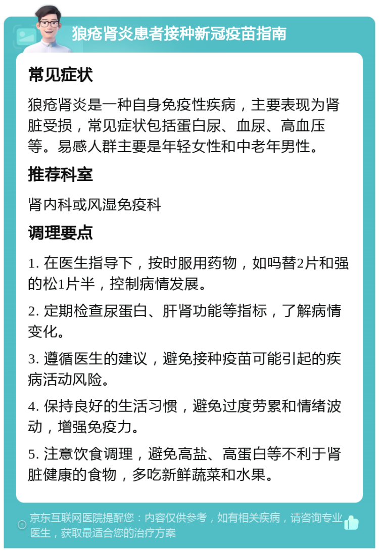 狼疮肾炎患者接种新冠疫苗指南 常见症状 狼疮肾炎是一种自身免疫性疾病，主要表现为肾脏受损，常见症状包括蛋白尿、血尿、高血压等。易感人群主要是年轻女性和中老年男性。 推荐科室 肾内科或风湿免疫科 调理要点 1. 在医生指导下，按时服用药物，如吗替2片和强的松1片半，控制病情发展。 2. 定期检查尿蛋白、肝肾功能等指标，了解病情变化。 3. 遵循医生的建议，避免接种疫苗可能引起的疾病活动风险。 4. 保持良好的生活习惯，避免过度劳累和情绪波动，增强免疫力。 5. 注意饮食调理，避免高盐、高蛋白等不利于肾脏健康的食物，多吃新鲜蔬菜和水果。