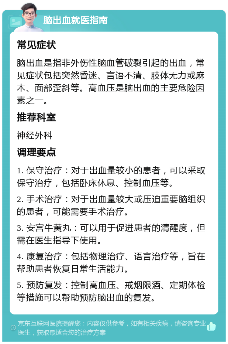 脑出血就医指南 常见症状 脑出血是指非外伤性脑血管破裂引起的出血，常见症状包括突然昏迷、言语不清、肢体无力或麻木、面部歪斜等。高血压是脑出血的主要危险因素之一。 推荐科室 神经外科 调理要点 1. 保守治疗：对于出血量较小的患者，可以采取保守治疗，包括卧床休息、控制血压等。 2. 手术治疗：对于出血量较大或压迫重要脑组织的患者，可能需要手术治疗。 3. 安宫牛黄丸：可以用于促进患者的清醒度，但需在医生指导下使用。 4. 康复治疗：包括物理治疗、语言治疗等，旨在帮助患者恢复日常生活能力。 5. 预防复发：控制高血压、戒烟限酒、定期体检等措施可以帮助预防脑出血的复发。