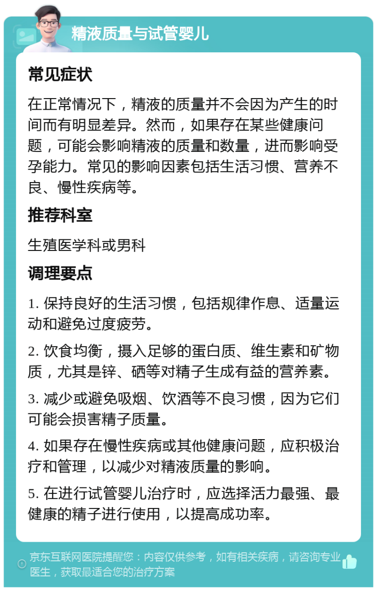 精液质量与试管婴儿 常见症状 在正常情况下，精液的质量并不会因为产生的时间而有明显差异。然而，如果存在某些健康问题，可能会影响精液的质量和数量，进而影响受孕能力。常见的影响因素包括生活习惯、营养不良、慢性疾病等。 推荐科室 生殖医学科或男科 调理要点 1. 保持良好的生活习惯，包括规律作息、适量运动和避免过度疲劳。 2. 饮食均衡，摄入足够的蛋白质、维生素和矿物质，尤其是锌、硒等对精子生成有益的营养素。 3. 减少或避免吸烟、饮酒等不良习惯，因为它们可能会损害精子质量。 4. 如果存在慢性疾病或其他健康问题，应积极治疗和管理，以减少对精液质量的影响。 5. 在进行试管婴儿治疗时，应选择活力最强、最健康的精子进行使用，以提高成功率。