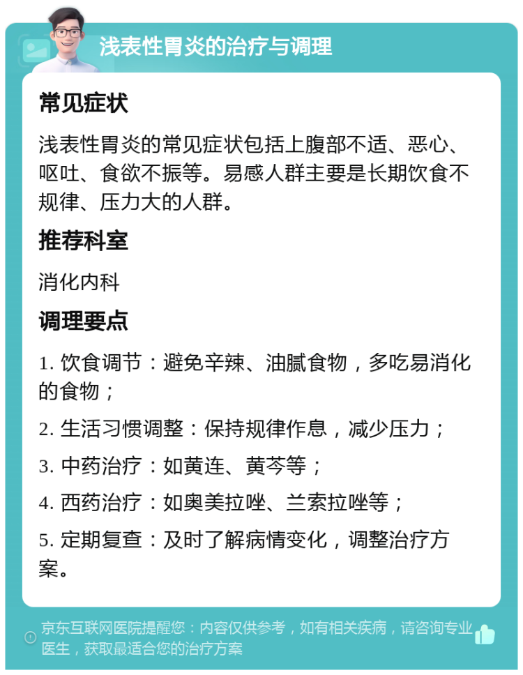 浅表性胃炎的治疗与调理 常见症状 浅表性胃炎的常见症状包括上腹部不适、恶心、呕吐、食欲不振等。易感人群主要是长期饮食不规律、压力大的人群。 推荐科室 消化内科 调理要点 1. 饮食调节：避免辛辣、油腻食物，多吃易消化的食物； 2. 生活习惯调整：保持规律作息，减少压力； 3. 中药治疗：如黄连、黄芩等； 4. 西药治疗：如奥美拉唑、兰索拉唑等； 5. 定期复查：及时了解病情变化，调整治疗方案。