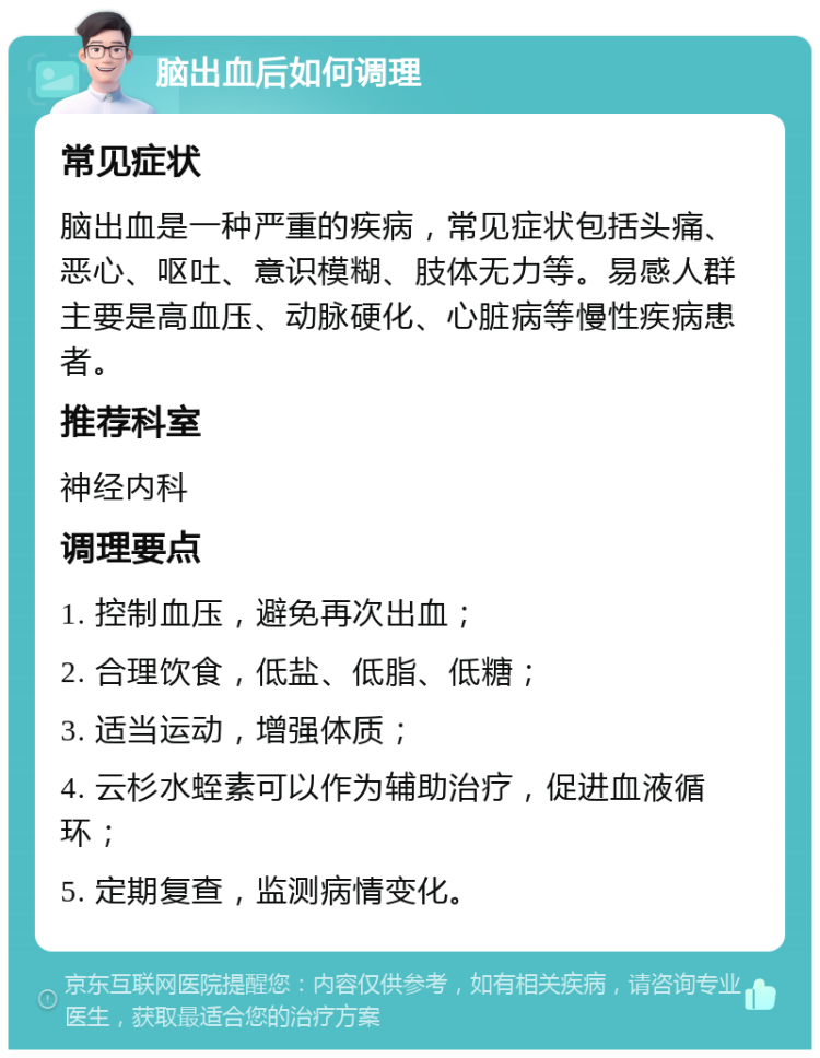 脑出血后如何调理 常见症状 脑出血是一种严重的疾病，常见症状包括头痛、恶心、呕吐、意识模糊、肢体无力等。易感人群主要是高血压、动脉硬化、心脏病等慢性疾病患者。 推荐科室 神经内科 调理要点 1. 控制血压，避免再次出血； 2. 合理饮食，低盐、低脂、低糖； 3. 适当运动，增强体质； 4. 云杉水蛭素可以作为辅助治疗，促进血液循环； 5. 定期复查，监测病情变化。