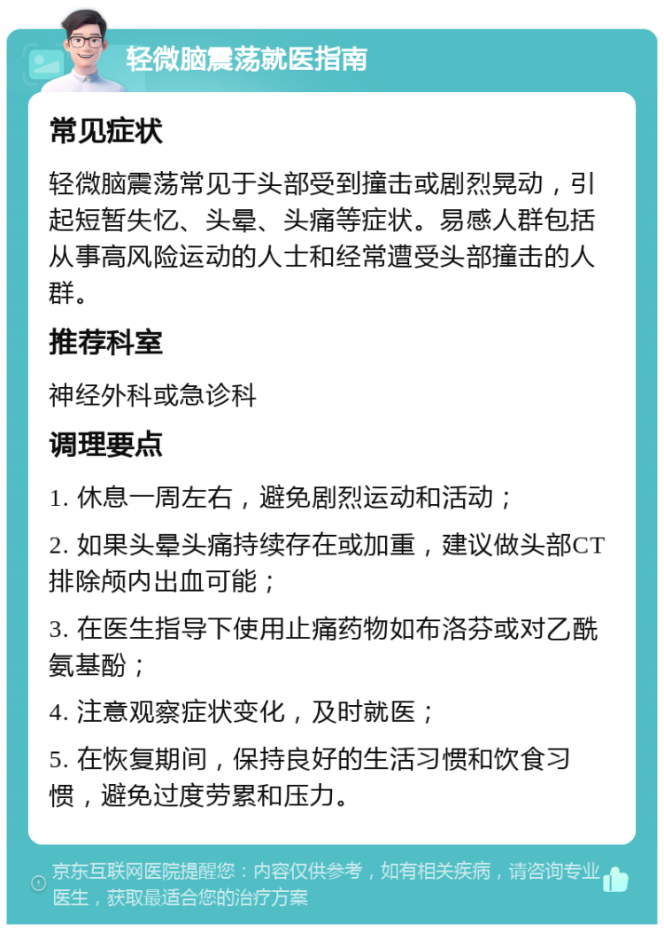 轻微脑震荡就医指南 常见症状 轻微脑震荡常见于头部受到撞击或剧烈晃动，引起短暂失忆、头晕、头痛等症状。易感人群包括从事高风险运动的人士和经常遭受头部撞击的人群。 推荐科室 神经外科或急诊科 调理要点 1. 休息一周左右，避免剧烈运动和活动； 2. 如果头晕头痛持续存在或加重，建议做头部CT排除颅内出血可能； 3. 在医生指导下使用止痛药物如布洛芬或对乙酰氨基酚； 4. 注意观察症状变化，及时就医； 5. 在恢复期间，保持良好的生活习惯和饮食习惯，避免过度劳累和压力。