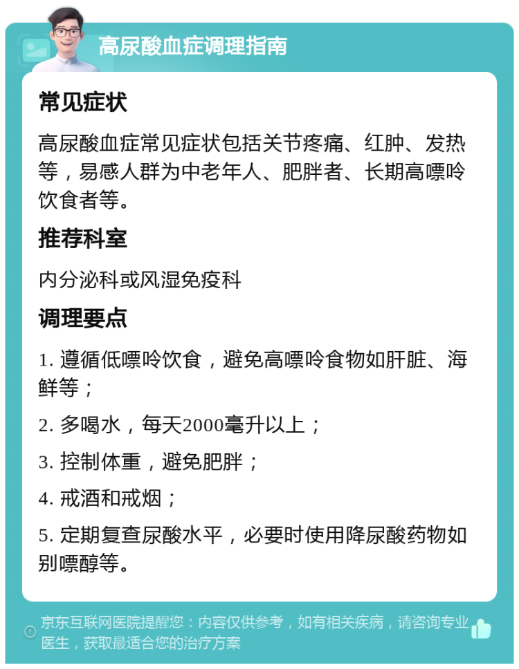 高尿酸血症调理指南 常见症状 高尿酸血症常见症状包括关节疼痛、红肿、发热等，易感人群为中老年人、肥胖者、长期高嘌呤饮食者等。 推荐科室 内分泌科或风湿免疫科 调理要点 1. 遵循低嘌呤饮食，避免高嘌呤食物如肝脏、海鲜等； 2. 多喝水，每天2000毫升以上； 3. 控制体重，避免肥胖； 4. 戒酒和戒烟； 5. 定期复查尿酸水平，必要时使用降尿酸药物如别嘌醇等。