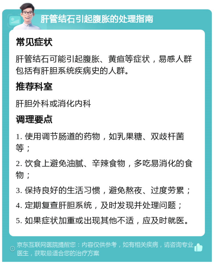 肝管结石引起腹胀的处理指南 常见症状 肝管结石可能引起腹胀、黄疸等症状，易感人群包括有肝胆系统疾病史的人群。 推荐科室 肝胆外科或消化内科 调理要点 1. 使用调节肠道的药物，如乳果糖、双歧杆菌等； 2. 饮食上避免油腻、辛辣食物，多吃易消化的食物； 3. 保持良好的生活习惯，避免熬夜、过度劳累； 4. 定期复查肝胆系统，及时发现并处理问题； 5. 如果症状加重或出现其他不适，应及时就医。