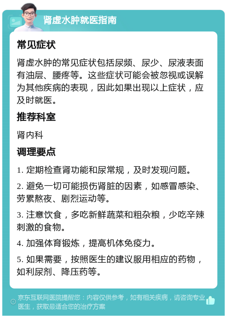 肾虚水肿就医指南 常见症状 肾虚水肿的常见症状包括尿频、尿少、尿液表面有油层、腰疼等。这些症状可能会被忽视或误解为其他疾病的表现，因此如果出现以上症状，应及时就医。 推荐科室 肾内科 调理要点 1. 定期检查肾功能和尿常规，及时发现问题。 2. 避免一切可能损伤肾脏的因素，如感冒感染、劳累熬夜、剧烈运动等。 3. 注意饮食，多吃新鲜蔬菜和粗杂粮，少吃辛辣刺激的食物。 4. 加强体育锻炼，提高机体免疫力。 5. 如果需要，按照医生的建议服用相应的药物，如利尿剂、降压药等。