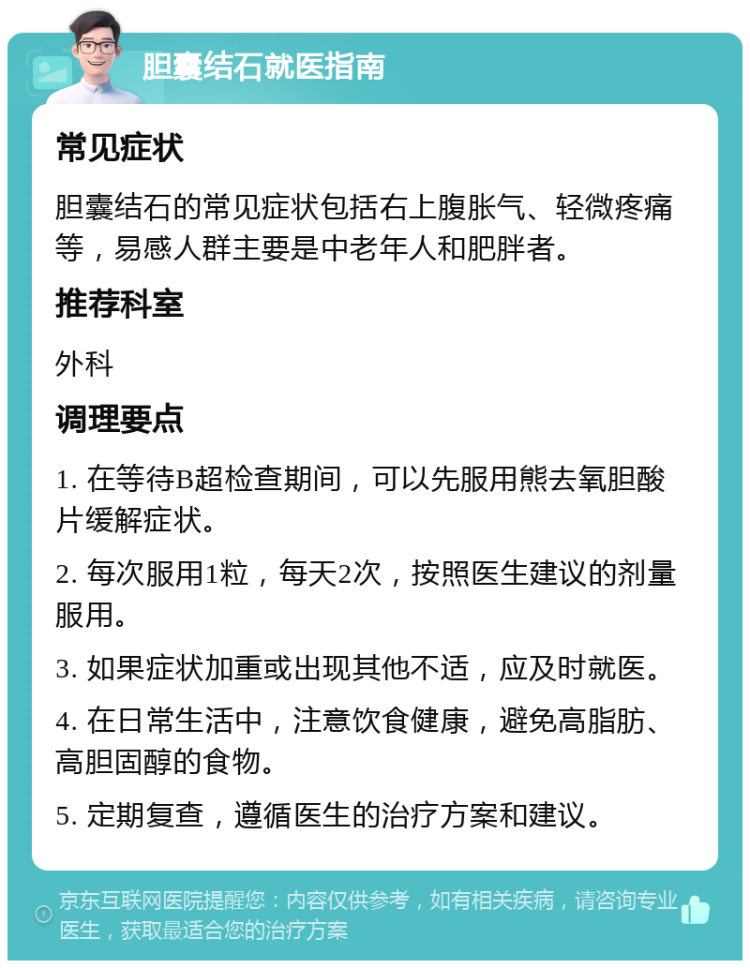 胆囊结石就医指南 常见症状 胆囊结石的常见症状包括右上腹胀气、轻微疼痛等，易感人群主要是中老年人和肥胖者。 推荐科室 外科 调理要点 1. 在等待B超检查期间，可以先服用熊去氧胆酸片缓解症状。 2. 每次服用1粒，每天2次，按照医生建议的剂量服用。 3. 如果症状加重或出现其他不适，应及时就医。 4. 在日常生活中，注意饮食健康，避免高脂肪、高胆固醇的食物。 5. 定期复查，遵循医生的治疗方案和建议。