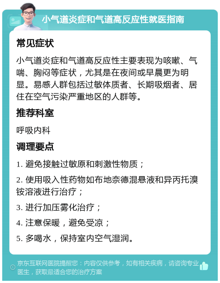 小气道炎症和气道高反应性就医指南 常见症状 小气道炎症和气道高反应性主要表现为咳嗽、气喘、胸闷等症状，尤其是在夜间或早晨更为明显。易感人群包括过敏体质者、长期吸烟者、居住在空气污染严重地区的人群等。 推荐科室 呼吸内科 调理要点 1. 避免接触过敏原和刺激性物质； 2. 使用吸入性药物如布地奈德混悬液和异丙托溴铵溶液进行治疗； 3. 进行加压雾化治疗； 4. 注意保暖，避免受凉； 5. 多喝水，保持室内空气湿润。