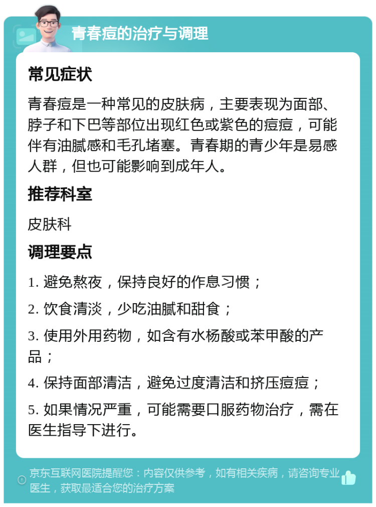 青春痘的治疗与调理 常见症状 青春痘是一种常见的皮肤病，主要表现为面部、脖子和下巴等部位出现红色或紫色的痘痘，可能伴有油腻感和毛孔堵塞。青春期的青少年是易感人群，但也可能影响到成年人。 推荐科室 皮肤科 调理要点 1. 避免熬夜，保持良好的作息习惯； 2. 饮食清淡，少吃油腻和甜食； 3. 使用外用药物，如含有水杨酸或苯甲酸的产品； 4. 保持面部清洁，避免过度清洁和挤压痘痘； 5. 如果情况严重，可能需要口服药物治疗，需在医生指导下进行。