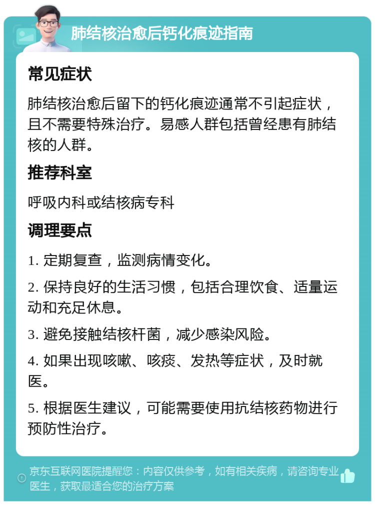 肺结核治愈后钙化痕迹指南 常见症状 肺结核治愈后留下的钙化痕迹通常不引起症状，且不需要特殊治疗。易感人群包括曾经患有肺结核的人群。 推荐科室 呼吸内科或结核病专科 调理要点 1. 定期复查，监测病情变化。 2. 保持良好的生活习惯，包括合理饮食、适量运动和充足休息。 3. 避免接触结核杆菌，减少感染风险。 4. 如果出现咳嗽、咳痰、发热等症状，及时就医。 5. 根据医生建议，可能需要使用抗结核药物进行预防性治疗。