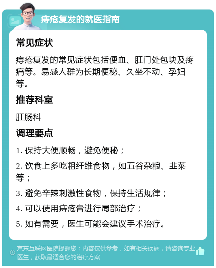 痔疮复发的就医指南 常见症状 痔疮复发的常见症状包括便血、肛门处包块及疼痛等。易感人群为长期便秘、久坐不动、孕妇等。 推荐科室 肛肠科 调理要点 1. 保持大便顺畅，避免便秘； 2. 饮食上多吃粗纤维食物，如五谷杂粮、韭菜等； 3. 避免辛辣刺激性食物，保持生活规律； 4. 可以使用痔疮膏进行局部治疗； 5. 如有需要，医生可能会建议手术治疗。