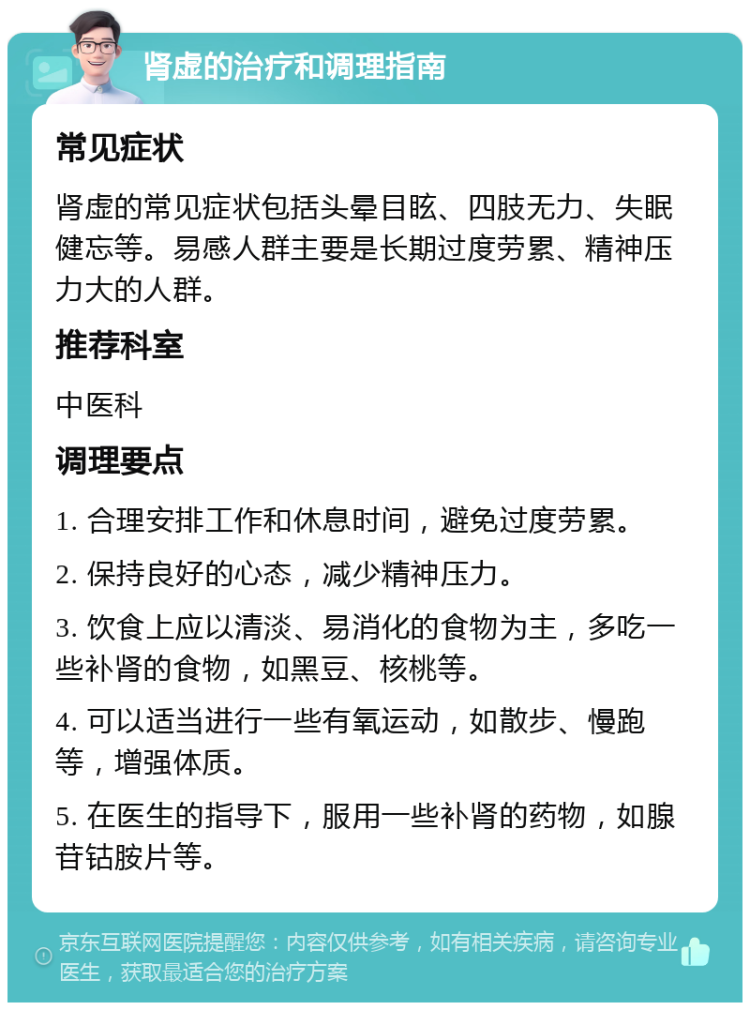 肾虚的治疗和调理指南 常见症状 肾虚的常见症状包括头晕目眩、四肢无力、失眠健忘等。易感人群主要是长期过度劳累、精神压力大的人群。 推荐科室 中医科 调理要点 1. 合理安排工作和休息时间，避免过度劳累。 2. 保持良好的心态，减少精神压力。 3. 饮食上应以清淡、易消化的食物为主，多吃一些补肾的食物，如黑豆、核桃等。 4. 可以适当进行一些有氧运动，如散步、慢跑等，增强体质。 5. 在医生的指导下，服用一些补肾的药物，如腺苷钴胺片等。