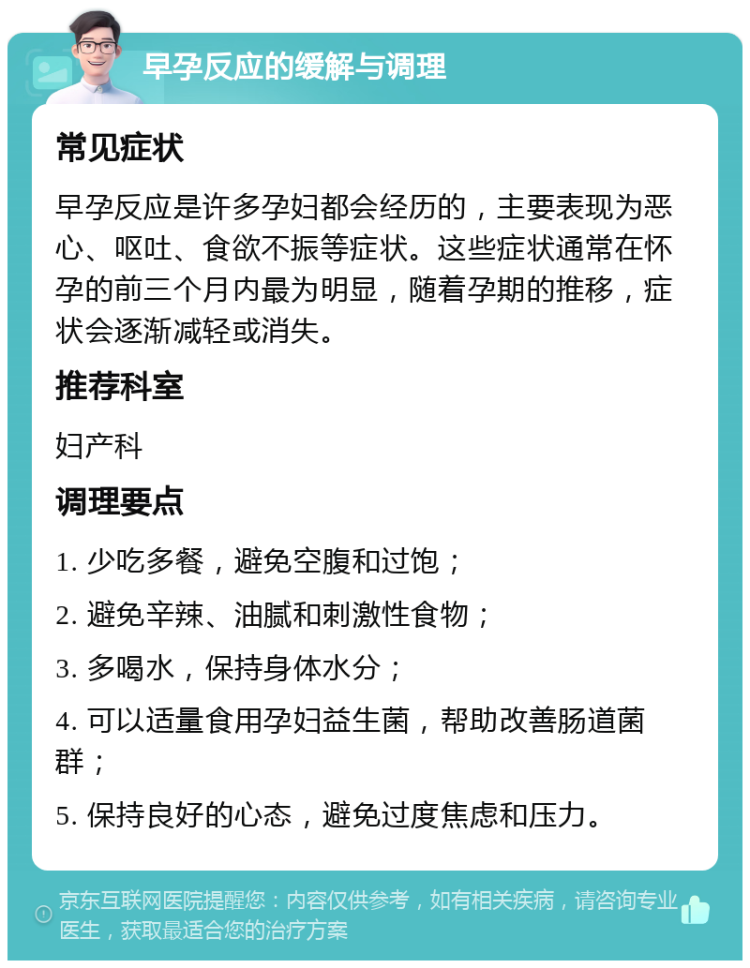 早孕反应的缓解与调理 常见症状 早孕反应是许多孕妇都会经历的，主要表现为恶心、呕吐、食欲不振等症状。这些症状通常在怀孕的前三个月内最为明显，随着孕期的推移，症状会逐渐减轻或消失。 推荐科室 妇产科 调理要点 1. 少吃多餐，避免空腹和过饱； 2. 避免辛辣、油腻和刺激性食物； 3. 多喝水，保持身体水分； 4. 可以适量食用孕妇益生菌，帮助改善肠道菌群； 5. 保持良好的心态，避免过度焦虑和压力。