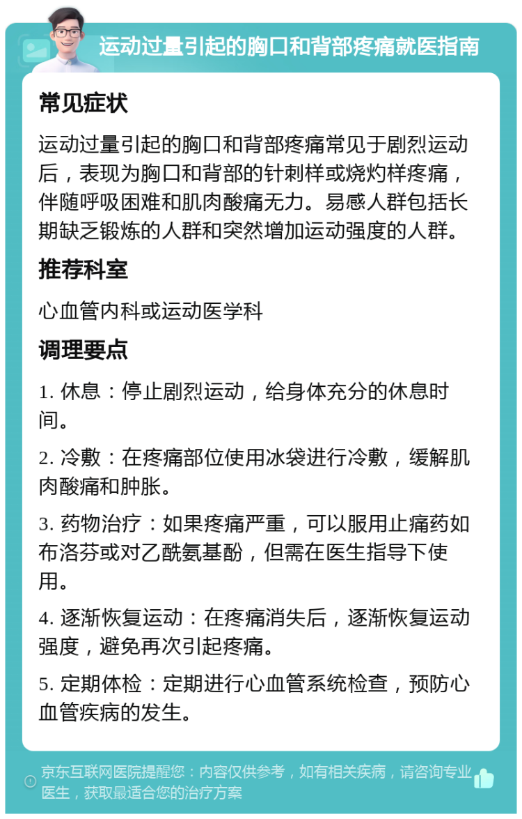 运动过量引起的胸口和背部疼痛就医指南 常见症状 运动过量引起的胸口和背部疼痛常见于剧烈运动后，表现为胸口和背部的针刺样或烧灼样疼痛，伴随呼吸困难和肌肉酸痛无力。易感人群包括长期缺乏锻炼的人群和突然增加运动强度的人群。 推荐科室 心血管内科或运动医学科 调理要点 1. 休息：停止剧烈运动，给身体充分的休息时间。 2. 冷敷：在疼痛部位使用冰袋进行冷敷，缓解肌肉酸痛和肿胀。 3. 药物治疗：如果疼痛严重，可以服用止痛药如布洛芬或对乙酰氨基酚，但需在医生指导下使用。 4. 逐渐恢复运动：在疼痛消失后，逐渐恢复运动强度，避免再次引起疼痛。 5. 定期体检：定期进行心血管系统检查，预防心血管疾病的发生。