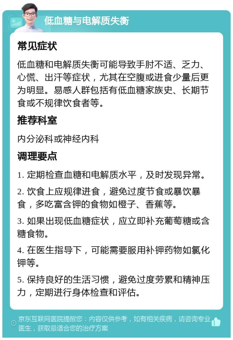 低血糖与电解质失衡 常见症状 低血糖和电解质失衡可能导致手肘不适、乏力、心慌、出汗等症状，尤其在空腹或进食少量后更为明显。易感人群包括有低血糖家族史、长期节食或不规律饮食者等。 推荐科室 内分泌科或神经内科 调理要点 1. 定期检查血糖和电解质水平，及时发现异常。 2. 饮食上应规律进食，避免过度节食或暴饮暴食，多吃富含钾的食物如橙子、香蕉等。 3. 如果出现低血糖症状，应立即补充葡萄糖或含糖食物。 4. 在医生指导下，可能需要服用补钾药物如氯化钾等。 5. 保持良好的生活习惯，避免过度劳累和精神压力，定期进行身体检查和评估。