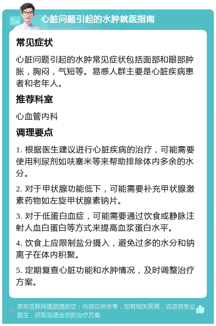 心脏问题引起的水肿就医指南 常见症状 心脏问题引起的水肿常见症状包括面部和眼部肿胀，胸闷，气短等。易感人群主要是心脏疾病患者和老年人。 推荐科室 心血管内科 调理要点 1. 根据医生建议进行心脏疾病的治疗，可能需要使用利尿剂如呋塞米等来帮助排除体内多余的水分。 2. 对于甲状腺功能低下，可能需要补充甲状腺激素药物如左旋甲状腺素钠片。 3. 对于低蛋白血症，可能需要通过饮食或静脉注射人血白蛋白等方式来提高血浆蛋白水平。 4. 饮食上应限制盐分摄入，避免过多的水分和钠离子在体内积聚。 5. 定期复查心脏功能和水肿情况，及时调整治疗方案。